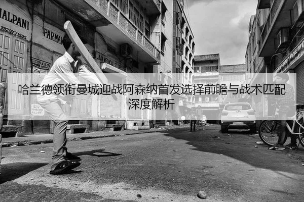 哈兰德领衔曼城迎战阿森纳首发选择前瞻与战术匹配深度解析